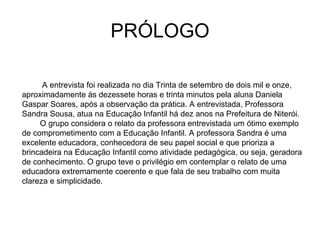 PRÓLOGO A entrevista foi realizada no dia Trinta de setembro de dois mil e onze, aproximadamente às dezessete horas e trinta minutos pela aluna Daniela Gaspar Soares, após a observação da prática. A entrevistada, Professora Sandra Sousa, atua na Educação Infantil há dez anos na Prefeitura de Niterói. O grupo considera o relato da professora entrevistada um ótimo exemplo de comprometimento com a Educação Infantil. A professora Sandra é uma excelente educadora, conhecedora de seu papel social e que prioriza a brincadeira na Educação Infantil como atividade pedagógica, ou seja, geradora de conhecimento. O grupo teve o privilégio em contemplar o relato de uma educadora extremamente coerente e que fala de seu trabalho com muita clareza e simplicidade.  