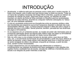 INTRODUÇÃO Atualmente, a violência está para as pessoas como o leite para o recém-nascido. A frase é de impacto, pois é sobre isso que iremos tratar no texto ora escrito. Tratar de um tema tão complexo necessita citar Edgar Morin e Bordieu, quando se referem às questões de relação de poder. Segundos esses autores, as relações de poder suscitam um desvio da fonte de força centrada no filosófico para as necessidades materiais de cada indivíduo, levando-os a disputar melhores colocações no “status quo” de uma realidade capitalista. A vida em sociedade proporciona as divergências entre as pessoas adultas e elas são transferidas aos pequenos que já bem pequenos disputam a atenção das suas necessidades afetivas. Logo, a criança pequena disputa o afeto dos pais e requer a atenção dos que a circundam. Sendo possível, também, percebê-las nas dinâmicas dos jogos e brincadeiras. Ao se deparem em um ambiente escolar, as noções de poder são retomadas para as sucessivas aplicações dentro da disputa pelo melhor lugar nos jogos ou brincadeiras ou pela maior quantidade de atenção em idade menos adiantada. Não me refiro aqui a uma simples tomada de decisão sobre o que deve ser feito, mas, sim, o envolvimento da formação da personalidade a partir dos laços afetivos já dentro do berçário, onde o bebe requer mais atenção após ouvir o choro de outro e se sente renegado do afeto e da atenção, enquanto as crianças, a partir de dois anos, sentem outras necessidades. A seguir depararemos com as exposições que referenciam e norteiam o comportamento nas relações da postura dos fazer pedagógico e das relações dos sujeitos frente a realidade fora da escola, cercada de violência e transferida para a escola e as relações de poder inerentes a este fato. 