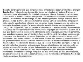 Daniela : Sandra para você qual a importância da brincadeira no desenvolvimento da criança?  Sandra : Bem ! Nós podemos destacar três pontos em relação à brincadeira. O primeiro movimento é que a brincadeira é a própria linguagem da criança. A criança ao se relacionar com o mundo, a maneira como ela se expressa  com esse mundo é através da brincadeira. Então é uma forma do adulto interagir, ter uma interlocução com a criança, é através desse processo lúdico, é através da brincadeira com a criança. Como a brincadeira é a linguagem dela, o adulto quando ele se relaciona com ela, com o tipo de linguagem, que ela utiliza, na interpretação dela de mundo. Ele tem uma ligação, uma facilitação maior com ela nesse diálogo. De compreensão dela, no sentido de compreender o adulto e o adulto a compreende-la. Quando ele consegue entrar nesse mundo, nessa linguagem da brincadeira. É assim né, o que quer dizer quando a criança toma a brincadeira como linguagem, agente pode pensar né, que quando uma criança está brincando de fazer comidinha ela tá trazendo as coisas que ela observa na vida dos adultos, no mundo dos adultos, do trabalho que os adultos exercem. E ela reproduz isso no seu cotidiano, na brincadeira. Então é uma releitura que ela está fazendo do que ela recebe do mundo. E através da brincadeira ela vai assimilando essas coisas que já fazem parte do repertório dela, das coisas que ela observa do mundo e ao mesmo tempo ela vai interpretando e colocando a singularidade dela. As situações que ela vivencia, então se ela tem algum conflito familiar na hora da brincadeira ela vai reproduzir e vai trabalhando dentro dela aquelas situações. Por isso é muito importante que o adulto respeite esse momento da brincadeira da criança. Porque ali ela está produzindo, ela está amadurecendo, ela está crescendo e ela está se desenvolvendo, nesse movimento da brincadeira. Não é algo neutro, desprovido de crescimento.  
