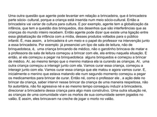 Uma outra questão que agente pode levantar em relação a brincadeira, que é brincadeira parte sócio- cultural, porque a criança está inserida num meio sócio-cultural. Então a brincadeira vai variar de cultura para cultura. E por exemplo, agente tem a globalização da infância, que tem a questão dos brinquedos, dos desenhos que são interferências que as crianças do mundo inteiro recebem. Então agente pode dizer que existe uma ligação entre essa globalização da infância com a mídia, desses produtos voltados para o público infantil. É, mas assim,  a brincadeira é um meio e o papel do professor na intervenção junto a essa brincadeira. Por exemplo: já presenciei um tipo de sala de leitura, não de brinquedoteca, é,  uma criança brincando de médico, não o garotinho brincava de matar e a professora da sala de leitura começou a brincar com ele, ela entrou naquela situação. E então, aí ela começou a pegar na brinquedoteca  alguns brinquedos e começou a brincar de médico. Aí, ao mesmo tempo que o menino matava ela ia curando as crianças. Aí,  uma outra criança começou a interagir junto com ela. Vamos curar essa criança, começou a interagir junto com ela. Vamos curar essa criança que ele matou e agora vamos curar. E, inicialmente o menino que estava matando ele num segundo momento começou a pegar os medicamentos para brincar de curar. Então né, como o professor ele , a ação dele no brincar da criança, saber intervir nesse brincar da criança de uma maneira respeitosa, não foi autoritária, não foi agressiva né e ao mesmo tempo conseguiu induzir a brincadeira, direcionar a brincadeira dessa criança para algo mais construtivo. Uma outra situação né, as crianças de uma comunidade viam os mortos de sua comunidade serem jogados no valão. E assim, eles brincavam na creche de jogar o morto no valão.  