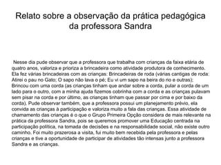 Relato sobre a observação da prática pedagógica da professora Sandra Nesse dia pude observar que a professora que trabalha com crianças da faixa etária de quatro anos, valoriza e prioriza a brincadeira como atividade produtora de conhecimento. Ela fez várias brincadeiras com as crianças: Brincadeiras de roda (várias cantigas de roda: Atirei o pau no Gato; O sapo não lava o pé; Eu vi um sapo na beira do rio e outras); Brincou com uma corda (as crianças tinham que andar sobre a corda, pular a corda de um lado para o outro, com a minha ajuda fizemos cobrinha com a corda e as crianças pulavam sem pisar na corda e por último, as crianças tinham que passar por cima e por baixo da corda). Pude observar também, que a professora possui um planejamento prévio, ela convida as crianças à participação e valoriza muito a fala das crianças. Essa atividade de chamamento das crianças é o que o Grupo Primeira Opção considera de mais relevante na prática da professora Sandra, pois se queremos promover uma Educação centrada na participação política, na tomada de decisões e na responsabilidade social, não existe outro caminho. Foi muito prazerosa a visita, fui muito bem recebida pela professora e pelas crianças e tive a oportunidade de participar de atividades tão intensas junto a professora Sandra e as crianças.  