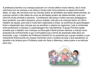 A professora Sandra e as crianças possuem um vínculo afetivo muito intenso, ela é muito carinhosa com as crianças e se coloca o tempo todo como parceira no desenvolvimento delas, ou seja, ela conversa com as crianças sobre as atividades que serão desenvolvidas, as crianças opinam e dão idéias de como as atividades podem ser desenvolvidas, tudo num clima de muita amizade e parceria.  A professora não possui muitos recursos pedagógicos para auxiliá-la, sua sala é pequena, pouco arejada, mas ela e as crianças fazem um ótimo trabalho de equipe, pois tudo é muito bem organizado e limpo, os cantinhos de aprendizagem ficam a disposição das crianças que os escolhem e depois os organizam, tudo é combinado entre professora e crianças e a aprendizagem flui naturalmente. O grupo Primeira opção acredita que o trabalho com crianças na Educação Infantil precisa valorizar a criança como produtora de conhecimento e que a brincadeira que a forma de expressão dela deve ser priorizada. Logo, o trabalho da Professora Sandra foi um presente que o grupo recebeu e que certamente ficará escrito em nossas memórias como a síntese de tudo o que estudamos na apostila e da certeza que o Professor pode sim fazer a diferença, basta querer e se esforçar para isso. 