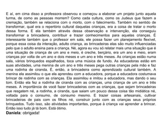 E aí, em cima disso a professora observou e começou a elaborar um projeto junto aquela turma, de como as pessoas morrem? Como cada cultura, como os Judeus que fazem a cremação, também se relaciona com o morto, com o falecimento. Também no sentido de transformar, qual era o repertório cultural daquelas crianças, era a coisa de tratar o morto dessa forma. E ela também através dessa observação e intervenção, ela conseguiu transformar a brincadeira, contribuir e trazer conhecimentos para aquelas crianças. É interessante também que o professor em sala, ele possa fazer um planejamento flexível, porque essa coisa da interação, adulto criança, as brincadeiras elas são muito influenciadas pelo que o adulto ensina para a criança. Né, agora eu vou só relatar mais uma situação que é uma situação de criança de um ano e meio, é creche, berçário, era um ano e meio, eram crianças por volta de um ano e dois meses e um ano e três meses. As crianças estão numa sala, vários brinquedos espalhados, toca uma música de fundo. As educadoras estão em suas atividades, uma menina de um ano e três meses pega outras crianças pela mão e faz uma rodinha de ciranda. É, então, a brincadeira como aprendizado cultural também. A menina ela assimilou o que ela aprendeu com a educadora, porque a educadora costumava brincar de rodinha com as crianças. Ela assimilou e imitou a educadora, mas dando o seu tom. Então ela fez a rodinha de ciranda com as crianças, uma criança de um ano e três meses. A importância de você fazer brincadeiras com as crianças, que sejam brincadeiras que resgatem né, a rodinha, a ciranda, que saiam um pouco dessa coisa tão midiática né, voltada para o consumo, de consumo mesmo. E trazer coisas artesanais, cultivar brincadeiras de pais com os filhos né, construir junto com as crianças seus próprios brinquedos. Tudo isso, são atividades importantes, porque à criança vai aprender a brincar. Então isso tudo já tá bom. Está ótimo.  Daniela : obrigada! 