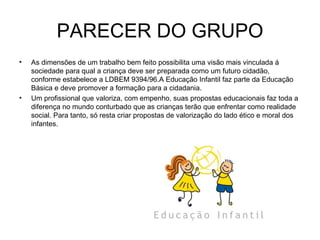 PARECER DO GRUPO As dimensões de um trabalho bem feito possibilita uma visão mais vinculada á sociedade para qual a criança deve ser preparada como um futuro cidadão, conforme estabelece a LDBEM 9394/96.A Educação Infantil faz parte da Educação Básica e deve promover a formação para a cidadania. Um profissional que valoriza, com empenho, suas propostas educacionais faz toda a diferença no mundo conturbado que as crianças terão que enfrentar como realidade social. Para tanto, só resta criar propostas de valorização do lado ético e moral dos infantes.  