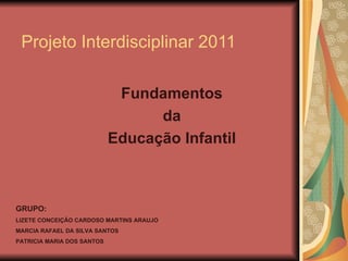Projeto Interdisciplinar 2011 Fundamentos  da  Educação Infantil  GRUPO: LIZETE CONCEIÇÃO CARDOSO MARTINS ARAUJO  MARCIA RAFAEL DA SILVA SANTOS  PATRICIA MARIA DOS SANTOS  