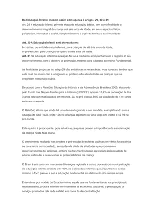 Da Educação Infantil, mesmo assim com apenas 3 artigos, 29, 30 e 31:
Art. 29 A educação infantil, primeira etapa da educação básica, tem como finalidade o
desenvolvimento integral da criança até seis anos de idade, em seus aspectos físico,
psicológico, intelectual e social, complementando a ação da família e da comunidade
Art. 30 A Educação Infantil será oferecida em:
I- creches, ou entidades equivalentes, para crianças de até três anos de idade;
II- pré-escolas, para crianças de quatro a seis anos de idade.
Art. 31 Na educação infantil a avaliação far-se-á mediante acompanhamento e registro do seu
desenvolvimento, sem o objetivo de promoção, mesmo para o acesso ao ensino Fundamental.
As finalidades propostas no artigo 29 são ambiciosas e necessárias, mas é preciso lembrar que
este nível de ensino não é obrigatório e, portanto não atende todas as crianças que se
encontram nesta faixa etária.
De acordo com o Relatório Situação da Infância e da Adolescência Brasileira 2009, elaborado
pelo Fundo das Nações Unidas para a Infância (UNICEF), apenas 18,4% da população de 0 a
3 anos estavam matriculados em creches. Já, na pré-escola, 80% da população de 4 e 5 anos
estavam na escola.
O Relatório afirma que ainda há uma demanda grande a ser atendida, exemplificando com a
situação de São Paulo, onde 125 mil crianças esperam por uma vaga em creche e 42 mil na
pré-escola.
Este quadro é preocupante, pois estudos e pesquisas provam a importância da escolarização
da criança nesta faixa etária.
O atendimento realizado nas creches e pré-escolas brasileiras públicas em vários locais ainda
se caracteriza como cuidado, sem a devida oferta de atividades que promovam o
desenvolvimento das crianças, embora os documentos legais apregoam a necessidade de
educar, estimular e desenvolver as potencialidades da criança.
O Brasil é um país com marcantes diferenças regionais e com o processo de municipalização
da educação infantil, adotado em 1990, na esteira das reformas que propunham o Estado
mínimo, o foco passou a ser a educação fundamental em detrimento dos demais níveis.
Entende-se por modelo de Estado mínimo aquele que se fundamentando nos princípios do
neoliberalismo, procura interferir minimamente na economia, buscando a privatização de
serviços prestados pela rede estatal, em nome da descentralização.
 