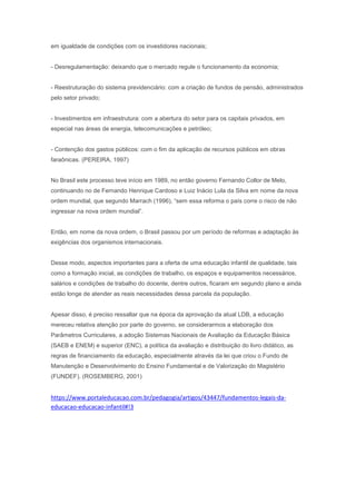 em igualdade de condições com os investidores nacionais;
- Desregulamentação: deixando que o mercado regule o funcionamento da economia;
- Reestruturação do sistema previdenciário: com a criação de fundos de pensão, administrados
pelo setor privado;
- Investimentos em infraestrutura: com a abertura do setor para os capitais privados, em
especial nas áreas de energia, telecomunicações e petróleo;
- Contenção dos gastos públicos: com o fim da aplicação de recursos públicos em obras
faraônicas. (PEREIRA, 1997)
No Brasil este processo teve início em 1989, no então governo Fernando Collor de Melo,
continuando no de Fernando Henrique Cardoso e Luiz Inácio Lula da Silva em nome da nova
ordem mundial, que segundo Marrach (1996), “sem essa reforma o país corre o risco de não
ingressar na nova ordem mundial”.
Então, em nome da nova ordem, o Brasil passou por um período de reformas e adaptação às
exigências dos organismos internacionais.
Desse modo, aspectos importantes para a oferta de uma educação infantil de qualidade, tais
como a formação inicial, as condições de trabalho, os espaços e equipamentos necessários,
salários e condições de trabalho do docente, dentre outros, ficaram em segundo plano e ainda
estão longe de atender as reais necessidades dessa parcela da população.
Apesar disso, é preciso ressaltar que na época da aprovação da atual LDB, a educação
mereceu relativa atenção por parte do governo, se considerarmos a elaboração dos
Parâmetros Curriculares, a adoção Sistemas Nacionais de Avaliação da Educação Básica
(SAEB e ENEM) e superior (ENC), a política da avaliação e distribuição do livro didático, as
regras de financiamento da educação, especialmente através da lei que criou o Fundo de
Manutenção e Desenvolvimento do Ensino Fundamental e de Valorização do Magistério
(FUNDEF). (ROSEMBERG, 2001)
https://www.portaleducacao.com.br/pedagogia/artigos/43447/fundamentos-legais-da-
educacao-educacao-infantil#!3
 
