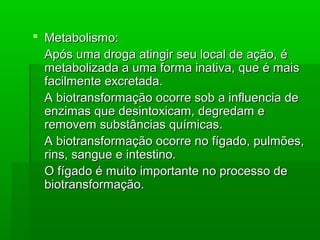  Metabolismo:Metabolismo:
Após uma droga atingir seu local de ação, éApós uma droga atingir seu local de ação, é
metabolizada a uma forma inativa, que é maismetabolizada a uma forma inativa, que é mais
facilmente excretada.facilmente excretada.
A biotransformação ocorre sob a influencia deA biotransformação ocorre sob a influencia de
enzimas que desintoxicam, degredam eenzimas que desintoxicam, degredam e
removem substâncias químicas.removem substâncias químicas.
A biotransformação ocorre no fígado, pulmões,A biotransformação ocorre no fígado, pulmões,
rins, sangue e intestino.rins, sangue e intestino.
O fígado é muito importante no processo deO fígado é muito importante no processo de
biotransformação.biotransformação.
 