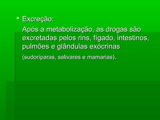  Excreção:Excreção:
Após a metabolização, as drogas sãoApós a metabolização, as drogas são
excretadas pelos rins, fígado, intestinos,excretadas pelos rins, fígado, intestinos,
pulmões e glândulas exócrinaspulmões e glândulas exócrinas
(sudoríparas, salivares e mamarias)(sudoríparas, salivares e mamarias)..
 