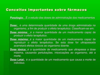 Conceitos importantes sobre fármacosConceitos importantes sobre fármacos
Posologia:Posologia: É o estudo das doses de administração dos medicamentosÉ o estudo das doses de administração dos medicamentos
Dose:Dose: é uma determinada quantidade de uma droga administrada noé uma determinada quantidade de uma droga administrada no
organismo, a fim de produzir o efeito terapêutico. Classificam-se em:organismo, a fim de produzir o efeito terapêutico. Classificam-se em:
Dose mínima:Dose mínima: é a menor quantidade de um medicamento capaz deé a menor quantidade de um medicamento capaz de
produzir o efeito terapêutico.produzir o efeito terapêutico.
Dose máxima:Dose máxima: é a maior quantidade de um medicamento capaz deé a maior quantidade de um medicamento capaz de
reproduzir o efeito terapêutico. Se esta dose for ultrapassadareproduzir o efeito terapêutico. Se esta dose for ultrapassada
acarretará efeitos tóxicos ao organismo doente.acarretará efeitos tóxicos ao organismo doente.
Dose tóxica:Dose tóxica: é a quantidade de medicamento que ultrapassa a doseé a quantidade de medicamento que ultrapassa a dose
máxima, causando pertubações, intoxicações ao organismo, até amáxima, causando pertubações, intoxicações ao organismo, até a
morte.morte.
Dose Letal;Dose Letal; é a quantidade de um medicamento que causa a morte deé a quantidade de um medicamento que causa a morte de
individuo.individuo.
 