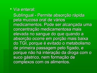  Via enteral:Via enteral:
Sublingual - Permite absorção rápidaSublingual - Permite absorção rápida
pela mucosa oral de váriospela mucosa oral de vários
medicamentos. Pode ser alcançada umamedicamentos. Pode ser alcançada uma
concentração medicamentosa maisconcentração medicamentosa mais
elevada no sangue do que quando aelevada no sangue do que quando a
absorção ocorre em porção mais baixaabsorção ocorre em porção mais baixa
do TGI, porque é evitado o metabolismodo TGI, porque é evitado o metabolismo
de primeira passagem pelo fígado, ede primeira passagem pelo fígado, e
porque não há interação da droga com oporque não há interação da droga com o
suco gástrico, nem formação desuco gástrico, nem formação de
complexos com os alimentos.complexos com os alimentos.
 