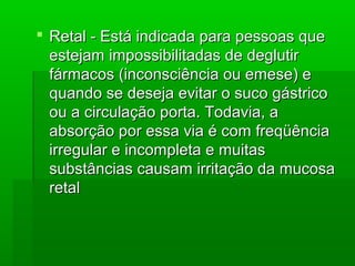  Retal - Está indicada para pessoas queRetal - Está indicada para pessoas que
estejam impossibilitadas de deglutirestejam impossibilitadas de deglutir
fármacos (inconsciência ou emese) efármacos (inconsciência ou emese) e
quando se deseja evitar o suco gástricoquando se deseja evitar o suco gástrico
ou a circulação porta. Todavia, aou a circulação porta. Todavia, a
absorção por essa via é com freqüênciaabsorção por essa via é com freqüência
irregular e incompleta e muitasirregular e incompleta e muitas
substâncias causam irritação da mucosasubstâncias causam irritação da mucosa
retalretal
 