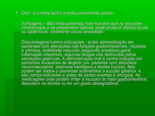  Oral - é a mais fácil e a mais comumente usada.Oral - é a mais fácil e a mais comumente usada.
Vantagens – São medicamentos mais baratos que as soluçõesVantagens – São medicamentos mais baratos que as soluções
intravenosas e os preparados tópicos, pode produzir efeitos locaisintravenosas e os preparados tópicos, pode produzir efeitos locais
ou sistêmicos, raramente causa ansiedade.ou sistêmicos, raramente causa ansiedade.
Desvantagens/contra-indicações - evitar administração emDesvantagens/contra-indicações - evitar administração em
pacientes com alterações nas funções gastrointestinais, náuseaspacientes com alterações nas funções gastrointestinais, náuseas
e vômitos, motilidade reduzida (seguindo anestesia geral,e vômitos, motilidade reduzida (seguindo anestesia geral,
inflamação intestinal), algumas drogas são destruídas pelasinflamação intestinal), algumas drogas são destruídas pelas
secreções gástricas. A administração oral é contra indicado emsecreções gástricas. A administração oral é contra indicado em
pacientes incapazes de deglutir (ex. paciente com distúrbiospacientes incapazes de deglutir (ex. paciente com distúrbios
neurovasculares, estenose esofágica e lesões bucais). Nãoneurovasculares, estenose esofágica e lesões bucais). Não
podem ser dadas a pacientes submetidos a sucção gástrica epodem ser dadas a pacientes submetidos a sucção gástrica e
são contra-indicadas e antes de certos exames e cirurgias. Assão contra-indicadas e antes de certos exames e cirurgias. As
medicações orais podem irritar a mucosa do trato gastrointestinal,medicações orais podem irritar a mucosa do trato gastrointestinal,
descolorir os dentes ou ter um gosto desagradável.descolorir os dentes ou ter um gosto desagradável.
 