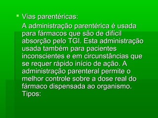  Vias parentéricas:Vias parentéricas:
A administração parentérica é usadaA administração parentérica é usada
para fármacos que são de difícilpara fármacos que são de difícil
absorção pelo TGI. Esta administraçãoabsorção pelo TGI. Esta administração
usada também para pacientesusada também para pacientes
inconscientes e em circunstâncias queinconscientes e em circunstâncias que
se requer rápido início de ação. Ase requer rápido início de ação. A
administração parenteral permite oadministração parenteral permite o
melhor controle sobre a dose real domelhor controle sobre a dose real do
fármaco dispensada ao organismo.fármaco dispensada ao organismo.
Tipos:Tipos:
 