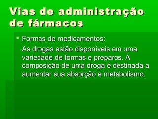 Vias de administraçãoVias de administração
de fármacosde fármacos
 Formas de medicamentos:Formas de medicamentos:
As drogas estão disponíveis em umaAs drogas estão disponíveis em uma
variedade de formas e preparos. Avariedade de formas e preparos. A
composição de uma droga é destinada acomposição de uma droga é destinada a
aumentar sua absorção e metabolismo.aumentar sua absorção e metabolismo.
 