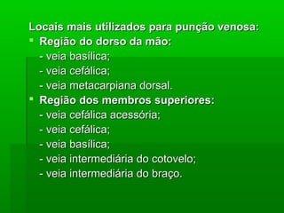 Locais mais utilizados para punção venosa:Locais mais utilizados para punção venosa:
 Região do dorso da mão:Região do dorso da mão:
- veia basílica;- veia basílica;
- veia cefálica;- veia cefálica;
- veia metacarpiana dorsal.- veia metacarpiana dorsal.
 Região dos membros superiores:Região dos membros superiores:
- veia cefálica acessória;- veia cefálica acessória;
- veia cefálica;- veia cefálica;
- veia basílica;- veia basílica;
- veia intermediária do cotovelo;- veia intermediária do cotovelo;
- veia intermediária do braço.- veia intermediária do braço.
 