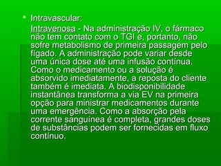  Intravascular:Intravascular:
IntravenosaIntravenosa - Na administração IV, o fármaco- Na administração IV, o fármaco
não tem contato com o TGI e, portanto, nãonão tem contato com o TGI e, portanto, não
sofre metabolismo de primeira passagem pelosofre metabolismo de primeira passagem pelo
fígado. A administração pode variar desdefígado. A administração pode variar desde
uma única dose até uma infusão contínua.uma única dose até uma infusão contínua.
Como o medicamento ou a solução éComo o medicamento ou a solução é
absorvido imediatamente, a reposta do clienteabsorvido imediatamente, a reposta do cliente
também é imediata. A biodisponibilidadetambém é imediata. A biodisponibilidade
instantânea transforma a via EV na primeirainstantânea transforma a via EV na primeira
opção para ministrar medicamentos duranteopção para ministrar medicamentos durante
uma emergência. Como a absorção pelauma emergência. Como a absorção pela
corrente sanguínea é completa, grandes dosescorrente sanguínea é completa, grandes doses
de substâncias podem ser fornecidas em fluxode substâncias podem ser fornecidas em fluxo
contínuo.contínuo.
 