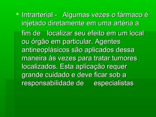  Intrarterial -Intrarterial - Algumas vezes o fármaco éAlgumas vezes o fármaco é
injetado diretamente em uma artéria ainjetado diretamente em uma artéria a
fim defim de localizar seu efeito em um locallocalizar seu efeito em um local
ou órgão em particular. Agentesou órgão em particular. Agentes
antineoplásicos são aplicados dessaantineoplásicos são aplicados dessa
maneira às vezes para tratar tumoresmaneira às vezes para tratar tumores
localizados. Esta aplicação requerlocalizados. Esta aplicação requer
grande cuidado e deve ficar sob agrande cuidado e deve ficar sob a
responsabilidade deresponsabilidade de especialistasespecialistas
 