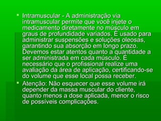 Intramuscular - A administração viaIntramuscular - A administração via
intramuscular permite que você injete ointramuscular permite que você injete o
medicamento diretamente no músculo emmedicamento diretamente no músculo em
graus de profundidade variados. É usado paragraus de profundidade variados. É usado para
administrar suspensões e soluções oleosas,administrar suspensões e soluções oleosas,
garantindo sua absorção em longo prazo.garantindo sua absorção em longo prazo.
Devemos estar atentos quanto a quantidade aDevemos estar atentos quanto a quantidade a
ser administrada em cada músculo. Éser administrada em cada músculo. É
necessário que o profissional realize umanecessário que o profissional realize uma
avaliação da área de aplicação, certificando-seavaliação da área de aplicação, certificando-se
do volume que esse local possa receber.do volume que esse local possa receber.
 Atenção: Não esquecer que esse volume iráAtenção: Não esquecer que esse volume irá
depender da massa muscular do cliente,depender da massa muscular do cliente,
quanto menos a dose aplicada, menor o riscoquanto menos a dose aplicada, menor o risco
de possíveis complicações.de possíveis complicações.
 