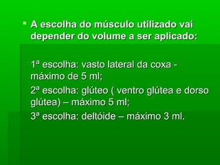  A escolha do músculo utilizado vaiA escolha do músculo utilizado vai
depender do volume a ser aplicado:depender do volume a ser aplicado:
1ª escolha: vasto lateral da coxa -1ª escolha: vasto lateral da coxa -
máximo de 5 ml;máximo de 5 ml;
2ª escolha: glúteo ( ventro glútea e dorso2ª escolha: glúteo ( ventro glútea e dorso
glútea) – máximo 5 ml;glútea) – máximo 5 ml;
3ª escolha: deltóide – máximo 3 ml.3ª escolha: deltóide – máximo 3 ml.
 