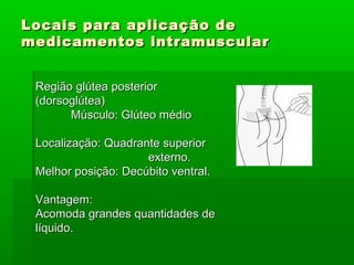 Locais para aplicação deLocais para aplicação de
medicamentos intramuscularmedicamentos intramuscular
Região glútea posteriorRegião glútea posterior
(dorsoglútea)(dorsoglútea)
Músculo: Glúteo médioMúsculo: Glúteo médio
Localização: Quadrante superiorLocalização: Quadrante superior
externo.externo.
Melhor posição: Decúbito ventral.Melhor posição: Decúbito ventral.
Vantagem:Vantagem:
Acomoda grandes quantidades deAcomoda grandes quantidades de
líquido.líquido.
 