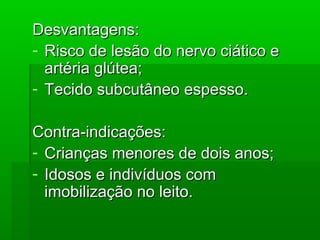 Desvantagens:Desvantagens:
- Risco de lesão do nervo ciático eRisco de lesão do nervo ciático e
artéria glútea;artéria glútea;
- Tecido subcutâneo espesso.Tecido subcutâneo espesso.
Contra-indicações:Contra-indicações:
- Crianças menores de dois anos;Crianças menores de dois anos;
- Idosos e indivíduos comIdosos e indivíduos com
imobilização no leito.imobilização no leito.
 