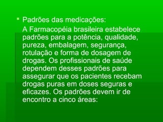  Padrões das medicações:
A Farmacopéia brasileira estabelece
padrões para a potência, qualidade,
pureza, embalagem, segurança,
rotulação e forma de dosagem de
drogas. Os profissionais de saúde
dependem desses padrões para
assegurar que os pacientes recebam
drogas puras em doses seguras e
eficazes. Os padrões devem ir de
encontro a cinco áreas:
 