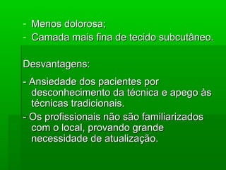 - Menos dolorosa;Menos dolorosa;
- Camada mais fina de tecido subcutâneo.Camada mais fina de tecido subcutâneo.
Desvantagens:Desvantagens:
- Ansiedade dos pacientes por- Ansiedade dos pacientes por
desconhecimento da técnica e apego àsdesconhecimento da técnica e apego às
técnicas tradicionais.técnicas tradicionais.
- Os profissionais não são familiarizados- Os profissionais não são familiarizados
com o local, provando grandecom o local, provando grande
necessidade de atualização.necessidade de atualização.
 