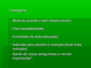 Vantagens:Vantagens:
- Músculo grande e bem desenvolvido;Músculo grande e bem desenvolvido;
- Fácil acessibilidade;Fácil acessibilidade;
- Facilidade de auto-aplicação;Facilidade de auto-aplicação;
- Indicada para adultos e crianças (local maisIndicada para adultos e crianças (local mais
indicado).indicado).
- Isenta de vasos sanguíneos e nervosIsenta de vasos sanguíneos e nervos
importantes”.importantes”.
 