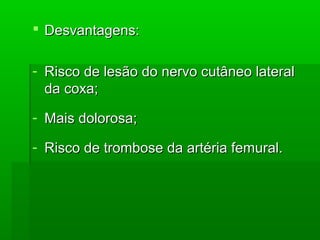  Desvantagens:Desvantagens:
- Risco de lesão do nervo cutâneo lateralRisco de lesão do nervo cutâneo lateral
da coxa;da coxa;
- Mais dolorosa;Mais dolorosa;
- Risco de trombose da artéria femural.Risco de trombose da artéria femural.
 