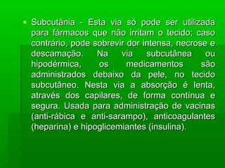 • Subcutânia - Esta via só pode ser utilizadaSubcutânia - Esta via só pode ser utilizada
para fármacos que não irritam o tecido; casopara fármacos que não irritam o tecido; caso
contrário, pode sobrevir dor intensa, necrose econtrário, pode sobrevir dor intensa, necrose e
descamação. Na via subcutânea oudescamação. Na via subcutânea ou
hipodérmica, os medicamentos sãohipodérmica, os medicamentos são
administrados debaixo da pele, no tecidoadministrados debaixo da pele, no tecido
subcutâneo. Nesta via a absorção é lenta,subcutâneo. Nesta via a absorção é lenta,
através dos capilares, de forma contínua eatravés dos capilares, de forma contínua e
segura. Usada para administração de vacinassegura. Usada para administração de vacinas
(anti-rábica e anti-sarampo), anticoagulantes(anti-rábica e anti-sarampo), anticoagulantes
(heparina) e hipoglicemiantes (insulina).(heparina) e hipoglicemiantes (insulina).
 