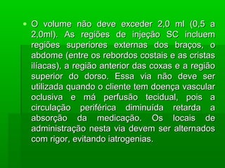• O volume não deve exceder 2,0 ml (0,5 aO volume não deve exceder 2,0 ml (0,5 a
2,0ml). As regiões de injeção SC incluem2,0ml). As regiões de injeção SC incluem
regiões superiores externas dos braços, oregiões superiores externas dos braços, o
abdome (entre os rebordos costais e as cristasabdome (entre os rebordos costais e as cristas
ilíacas), a região anterior das coxas e a regiãoilíacas), a região anterior das coxas e a região
superior do dorso. Essa via não deve sersuperior do dorso. Essa via não deve ser
utilizada quando o cliente tem doença vascularutilizada quando o cliente tem doença vascular
oclusiva e má perfusão tecidual, pois aoclusiva e má perfusão tecidual, pois a
circulação periférica diminuída retarda acirculação periférica diminuída retarda a
absorção da medicação. Os locais deabsorção da medicação. Os locais de
administração nesta via devem ser alternadosadministração nesta via devem ser alternados
com rigor, evitando iatrogenias.com rigor, evitando iatrogenias.
 