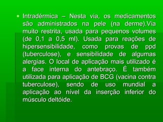 • Intradérmica – Nesta via, os medicamentosIntradérmica – Nesta via, os medicamentos
são administrados na pele (na derme).Viasão administrados na pele (na derme).Via
muito restrita, usada para pequenos volumesmuito restrita, usada para pequenos volumes
(de 0,1 a 0,5 ml). Usada para reações de(de 0,1 a 0,5 ml). Usada para reações de
hipersensibilidade, como provas de ppdhipersensibilidade, como provas de ppd
(tuberculose), e sensibilidade de algumas(tuberculose), e sensibilidade de algumas
alergias. O local de aplicação mais utilizado éalergias. O local de aplicação mais utilizado é
a face interna do antebraço. É tambéma face interna do antebraço. É também
utilizada para aplicação de BCG (vacina contrautilizada para aplicação de BCG (vacina contra
tuberculose), sendo de uso mundial atuberculose), sendo de uso mundial a
aplicação ao nível da inserção inferior doaplicação ao nível da inserção inferior do
músculo deltóide.músculo deltóide.
 