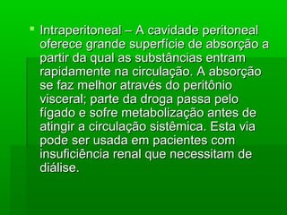  Intraperitoneal – A cavidade peritonealIntraperitoneal – A cavidade peritoneal
oferece grande superfície de absorção aoferece grande superfície de absorção a
partir da qual as substâncias entrampartir da qual as substâncias entram
rapidamente na circulação. A absorçãorapidamente na circulação. A absorção
se faz melhor através do peritôniose faz melhor através do peritônio
visceral; parte da droga passa pelovisceral; parte da droga passa pelo
fígado e sofre metabolização antes defígado e sofre metabolização antes de
atingir a circulação sistêmica. Esta viaatingir a circulação sistêmica. Esta via
pode ser usada em pacientes compode ser usada em pacientes com
insuficiência renal que necessitam deinsuficiência renal que necessitam de
diálise.diálise.
 