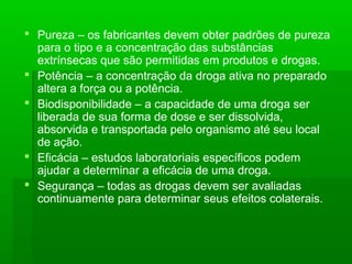  Pureza – os fabricantes devem obter padrões de pureza
para o tipo e a concentração das substâncias
extrínsecas que são permitidas em produtos e drogas.
 Potência – a concentração da droga ativa no preparado
altera a força ou a potência.
 Biodisponibilidade – a capacidade de uma droga ser
liberada de sua forma de dose e ser dissolvida,
absorvida e transportada pelo organismo até seu local
de ação.
 Eficácia – estudos laboratoriais específicos podem
ajudar a determinar a eficácia de uma droga.
 Segurança – todas as drogas devem ser avaliadas
continuamente para determinar seus efeitos colaterais.
 