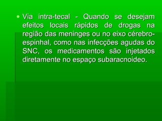 • Via intra-tecal - Quando se desejamVia intra-tecal - Quando se desejam
efeitos locais rápidos de drogas naefeitos locais rápidos de drogas na
região das meninges ou no eixo cérebro-região das meninges ou no eixo cérebro-
espinhal, como nas infecções agudas doespinhal, como nas infecções agudas do
SNC, os medicamentos são injetadosSNC, os medicamentos são injetados
diretamente no espaço subaracnoideo.diretamente no espaço subaracnoideo.
 