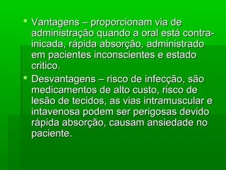 Vantagens – proporcionam via deVantagens – proporcionam via de
administração quando a oral está contra-administração quando a oral está contra-
inicada, rápida absorção, administradoinicada, rápida absorção, administrado
em pacientes inconscientes e estadoem pacientes inconscientes e estado
critico.critico.
 Desvantagens – risco de infecção, sãoDesvantagens – risco de infecção, são
medicamentos de alto custo, risco demedicamentos de alto custo, risco de
lesão de tecidos, as vias intramuscular elesão de tecidos, as vias intramuscular e
intavenosa podem ser perigosas devidointavenosa podem ser perigosas devido
rápida absorção, causam ansiedade norápida absorção, causam ansiedade no
paciente.paciente.
 