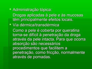  Administração tópica:Administração tópica:
Drogas aplicadas à pele e às mucosasDrogas aplicadas à pele e às mucosas
têm principalmente efeitos locais.têm principalmente efeitos locais.
 Via dérmica/transdérmicaVia dérmica/transdérmica
Como a pele é coberta por queratinaComo a pele é coberta por queratina
torna-se difícil à penetração da drogatorna-se difícil à penetração da droga
através da pele intacta. Para que ocorraatravés da pele intacta. Para que ocorra
absorção são necessáriosabsorção são necessários
procedimentos que facilitem aprocedimentos que facilitem a
penetração, como fricção, normalmentepenetração, como fricção, normalmente
através de pomadas.através de pomadas.
 