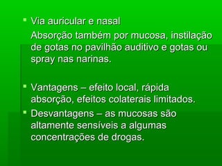  Via auricular e nasalVia auricular e nasal
Absorção também por mucosa, instilaçãoAbsorção também por mucosa, instilação
de gotas no pavilhão auditivo e gotas oude gotas no pavilhão auditivo e gotas ou
spray nas narinas.spray nas narinas.
 Vantagens – efeito local, rápidaVantagens – efeito local, rápida
absorção, efeitos colaterais limitados.absorção, efeitos colaterais limitados.
 Desvantagens – as mucosas sãoDesvantagens – as mucosas são
altamente sensíveis a algumasaltamente sensíveis a algumas
concentrações de drogas.concentrações de drogas.
 