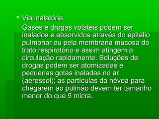  Via inalatóriaVia inalatória
Gases e drogas voláteis podem serGases e drogas voláteis podem ser
inalados e absorvidos através do epitélioinalados e absorvidos através do epitélio
pulmonar ou pela membrana mucosa dopulmonar ou pela membrana mucosa do
trato respiratório e assim atingem atrato respiratório e assim atingem a
circulação rapidamente. Soluções decirculação rapidamente. Soluções de
drogas podem ser atomizadas edrogas podem ser atomizadas e
pequenas gotas inaladas no arpequenas gotas inaladas no ar
(aerossol); as partículas da névoa para(aerossol); as partículas da névoa para
chegarem ao pulmão devem ter tamanhochegarem ao pulmão devem ter tamanho
menor do que 5 micra.menor do que 5 micra.
 