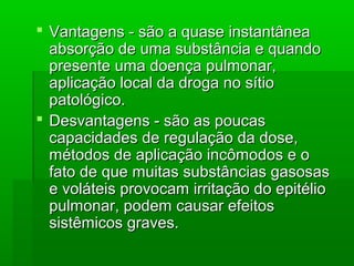  Vantagens - são a quase instantâneaVantagens - são a quase instantânea
absorção de uma substância e quandoabsorção de uma substância e quando
presente uma doença pulmonar,presente uma doença pulmonar,
aplicação local da droga no sítioaplicação local da droga no sítio
patológico.patológico.
 Desvantagens - são as poucasDesvantagens - são as poucas
capacidades de regulação da dose,capacidades de regulação da dose,
métodos de aplicação incômodos e ométodos de aplicação incômodos e o
fato de que muitas substâncias gasosasfato de que muitas substâncias gasosas
e voláteis provocam irritação do epitélioe voláteis provocam irritação do epitélio
pulmonar, podem causar efeitospulmonar, podem causar efeitos
sistêmicos graves.sistêmicos graves.
 
