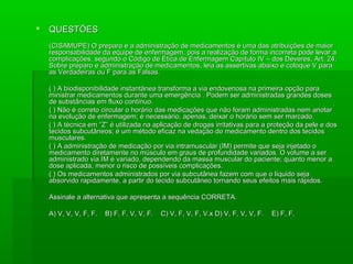  QUESTÕESQUESTÕES
(CISAMUPE) O preparo e a administração de medicamentos é uma das atribuições de maior(CISAMUPE) O preparo e a administração de medicamentos é uma das atribuições de maior
responsabilidade da equipe de enfermagem, pois a realização de forma incorreta pode levar aresponsabilidade da equipe de enfermagem, pois a realização de forma incorreta pode levar a
complicações, segundo o Código de Ética de Enfermagem Capítulo IV – dos Deveres, Art. 24.complicações, segundo o Código de Ética de Enfermagem Capítulo IV – dos Deveres, Art. 24.
Sobre preparo e administração de medicamentos, leia as assertivas abaixo e coloque V paraSobre preparo e administração de medicamentos, leia as assertivas abaixo e coloque V para
as Verdadeiras ou F para as Falsas.as Verdadeiras ou F para as Falsas.
( ) A biodisponibilidade instantânea transforma a via endovenosa na primeira opção para( ) A biodisponibilidade instantânea transforma a via endovenosa na primeira opção para
ministrar medicamentos durante uma emergência . Podem ser administradas grandes dosesministrar medicamentos durante uma emergência . Podem ser administradas grandes doses
de substâncias em fluxo contínuo.de substâncias em fluxo contínuo.
( ) Não é correto circular o horário das medicações que não foram administradas nem anotar( ) Não é correto circular o horário das medicações que não foram administradas nem anotar
na evolução de enfermagem; é necessário, apenas, deixar o horário sem ser marcado.na evolução de enfermagem; é necessário, apenas, deixar o horário sem ser marcado.
( ) A técnica em “Z” é utilizada na aplicação de drogas irritativas para a proteção da pele e dos( ) A técnica em “Z” é utilizada na aplicação de drogas irritativas para a proteção da pele e dos
tecidos subcutâneos; é um método eficaz na vedação do medicamento dentro dos tecidostecidos subcutâneos; é um método eficaz na vedação do medicamento dentro dos tecidos
musculares.musculares.
( ) A administração de medicação por via intramuscular (IM) permite que seja injetado o( ) A administração de medicação por via intramuscular (IM) permite que seja injetado o
medicamento diretamente no músculo em graus de profundidade variados. O volume a sermedicamento diretamente no músculo em graus de profundidade variados. O volume a ser
administrado via IM é variado, dependendo da massa muscular do paciente; quanto menor aadministrado via IM é variado, dependendo da massa muscular do paciente; quanto menor a
dose aplicada, menor o risco de possíveis complicações.dose aplicada, menor o risco de possíveis complicações.
( ) Os medicamentos administrados por via subcutânea fazem com que o líquido seja( ) Os medicamentos administrados por via subcutânea fazem com que o líquido seja
absorvido rapidamente, a partir do tecido subcutâneo tornando seus efeitos mais rápidos.absorvido rapidamente, a partir do tecido subcutâneo tornando seus efeitos mais rápidos.
Assinale a alternativa que apresenta a sequência CORRETA.Assinale a alternativa que apresenta a sequência CORRETA.
A) V, V, V, F, F. B) F, F, V, V, F. C) V, F, V, F, V.x D) V, F, V, V, F.A) V, V, V, F, F. B) F, F, V, V, F. C) V, F, V, F, V.x D) V, F, V, V, F. E) F, F,E) F, F,
 