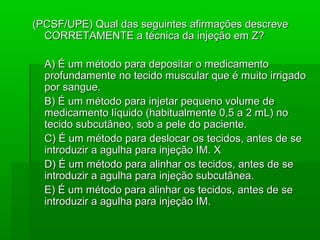 (PCSF/UPE) Qual das seguintes afirmações descreve(PCSF/UPE) Qual das seguintes afirmações descreve
CORRETAMENTE a técnica da injeção em Z?CORRETAMENTE a técnica da injeção em Z?
A) É um método para depositar o medicamentoA) É um método para depositar o medicamento
profundamente no tecido muscular que é muito irrigadoprofundamente no tecido muscular que é muito irrigado
por sangue.por sangue.
B) É um método para injetar pequeno volume deB) É um método para injetar pequeno volume de
medicamento líquido (habitualmente 0,5 a 2 mL) nomedicamento líquido (habitualmente 0,5 a 2 mL) no
tecido subcutâneo, sob a pele do paciente.tecido subcutâneo, sob a pele do paciente.
C) É um método para deslocar os tecidos, antes de seC) É um método para deslocar os tecidos, antes de se
introduzir a agulha para injeção IM. Xintroduzir a agulha para injeção IM. X
D) É um método para alinhar os tecidos, antes de seD) É um método para alinhar os tecidos, antes de se
introduzir a agulha para injeção subcutânea.introduzir a agulha para injeção subcutânea.
E) É um método para alinhar os tecidos, antes de seE) É um método para alinhar os tecidos, antes de se
introduzir a agulha para injeção IM.introduzir a agulha para injeção IM.
 