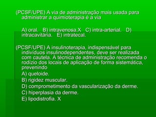 (PCSF/UPE) A via de administração mais usada para(PCSF/UPE) A via de administração mais usada para
administrar a quimioterapia é a viaadministrar a quimioterapia é a via
A) oral. B) intravenosa.X C) intra-arterial. D)A) oral. B) intravenosa.X C) intra-arterial. D)
intracavitária. E) intratecal.intracavitária. E) intratecal.
(PCSF/UPE) A insulinoterapia, indispensável para(PCSF/UPE) A insulinoterapia, indispensável para
indivíduos insulinodependentes, deve ser realizadaindivíduos insulinodependentes, deve ser realizada
com cautela. A técnica de administração recomenda ocom cautela. A técnica de administração recomenda o
rodízio dos locais de aplicação de forma sistemática,rodízio dos locais de aplicação de forma sistemática,
prevenindoprevenindo
A) queloide.A) queloide.
B) rigidez muscular.B) rigidez muscular.
D) comprometimento da vascularização da derme.D) comprometimento da vascularização da derme.
C) hiperplasia da derme.C) hiperplasia da derme.
E) lipodistrofia. XE) lipodistrofia. X
 