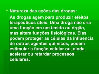  Natureza das ações das drogas:
As drogas agem para produzir efeitos
terapêuticos úteis. Uma droga não cria
uma função em um tecido ou órgão,
mas altera funções fisiológicas. Elas
podem proteger as células da influencia
de outros agentes químicos, podem
estimular a função celular ou, ainda,
acelerar ou retardar processos
celulares.
 