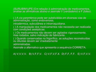 (SURUBIM/UPE) Em relação à administração de medicamentos,(SURUBIM/UPE) Em relação à administração de medicamentos,
analise as afirmativas abaixo e assinale V (verdadeiro) e F (falso).analise as afirmativas abaixo e assinale V (verdadeiro) e F (falso).
( ) A via parentérica pode ser subdividida em diversas vias de( ) A via parentérica pode ser subdividida em diversas vias de
administração, como endovenosa,administração, como endovenosa,
intradérmica, subcutânea e intrarraquidiana.intradérmica, subcutânea e intrarraquidiana.
( ) A manipulação dos medicamentos não necessita ser realizada( ) A manipulação dos medicamentos não necessita ser realizada
com condições assépticas.com condições assépticas.
( ) Os medicamentos não devem ser agitados vigorosamente,( ) Os medicamentos não devem ser agitados vigorosamente,
mas rodados, salvo indicação de fabricante.mas rodados, salvo indicação de fabricante.
( ) Quando conservadas no frigorífico, as soluções reconstruídas( ) Quando conservadas no frigorífico, as soluções reconstruídas
ou diluídas devem ser imediatamenteou diluídas devem ser imediatamente
administradas.administradas.
Assinale a alternativa que apresenta a sequência CORRETA.Assinale a alternativa que apresenta a sequência CORRETA.
A) V,V,V,V. B) V,F,F,V. C) V,F,V,F.X D) F,F, F,F.A) V,V,V,V. B) V,F,F,V. C) V,F,V,F.X D) F,F, F,F. E) V,F,V,V.E) V,F,V,V.
 
