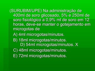 (SURUBIM/UPE) Na administração de(SURUBIM/UPE) Na administração de
400ml de soro glicosado, 5% e 250ml de400ml de soro glicosado, 5% e 250ml de
soro fisiológico a 0,9% ml de soro em 12soro fisiológico a 0,9% ml de soro em 12
horas, deve-se manter o gotejamento emhoras, deve-se manter o gotejamento em
microgotas demicrogotas de
A) 4ml microgotas/minutos.A) 4ml microgotas/minutos.
B) 18ml microgotas/minutos.B) 18ml microgotas/minutos.
D) 54ml microgotas/minutos. XD) 54ml microgotas/minutos. X
C) 48ml microgotas/minutos.C) 48ml microgotas/minutos.
E) 72ml microgotas/minutos.E) 72ml microgotas/minutos.
 