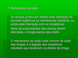  Mecanismo de ação:Mecanismo de ação:
As drogas produzem efeitos pela alteração deAs drogas produzem efeitos pela alteração de
líquidos orgânicos ou membranas celulares, oulíquidos orgânicos ou membranas celulares, ou
ainda pela interação com os receptores.ainda pela interação com os receptores.
Após as propriedades das células seremApós as propriedades das células serem
alteradas, a droga exerce seu efeito.alteradas, a droga exerce seu efeito.
O mecanismo de ação mais comum de açãoO mecanismo de ação mais comum de ação
das drogas é a ligação aos receptoresdas drogas é a ligação aos receptores
celulares que localizam os efeitos da droga.celulares que localizam os efeitos da droga.
 