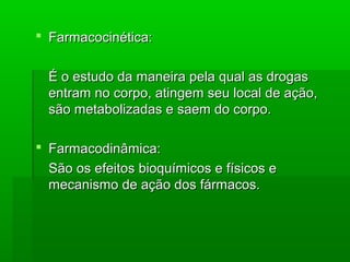  Farmacocinética:Farmacocinética:
É o estudo da maneira pela qual as drogasÉ o estudo da maneira pela qual as drogas
entram no corpo, atingem seu local de ação,entram no corpo, atingem seu local de ação,
são metabolizadas e saem do corpo.são metabolizadas e saem do corpo.
 Farmacodinâmica:Farmacodinâmica:
São os efeitos bioquímicos e físicos eSão os efeitos bioquímicos e físicos e
mecanismo de ação dos fármacos.mecanismo de ação dos fármacos.
 