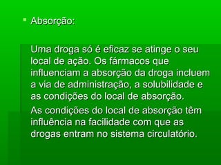  Absorção:Absorção:
Uma droga só é eficaz se atinge o seuUma droga só é eficaz se atinge o seu
local de ação. Os fármacos quelocal de ação. Os fármacos que
influenciam a absorção da droga inclueminfluenciam a absorção da droga incluem
a via de administração, a solubilidade ea via de administração, a solubilidade e
as condições do local de absorção.as condições do local de absorção.
As condições do local de absorção têmAs condições do local de absorção têm
influência na facilidade com que asinfluência na facilidade com que as
drogas entram no sistema circulatório.drogas entram no sistema circulatório.
 